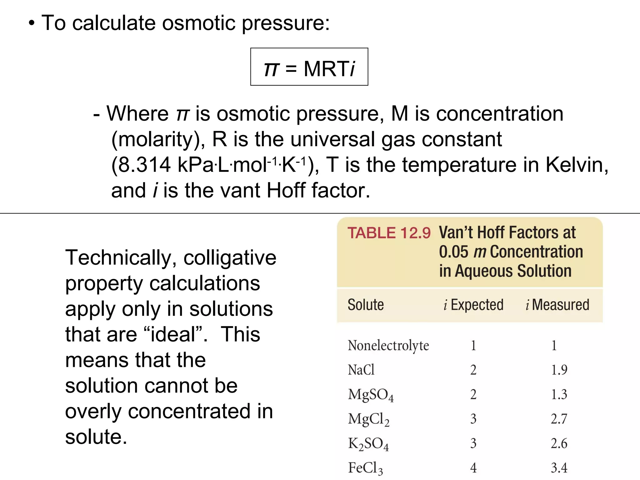 π  = MRT i •   To calculate osmotic pressure: - Where  π  is osmotic pressure, M is concentration  (molarity), R is the universal gas constant  (8.314 kPa . L . mol -1 . K -1 ), T is the temperature in Kelvin, and  i  is the vant Hoff factor. Technically, colligative property calculations apply only in solutions that are “ideal”.  This means that the solution cannot be overly concentrated in solute. 