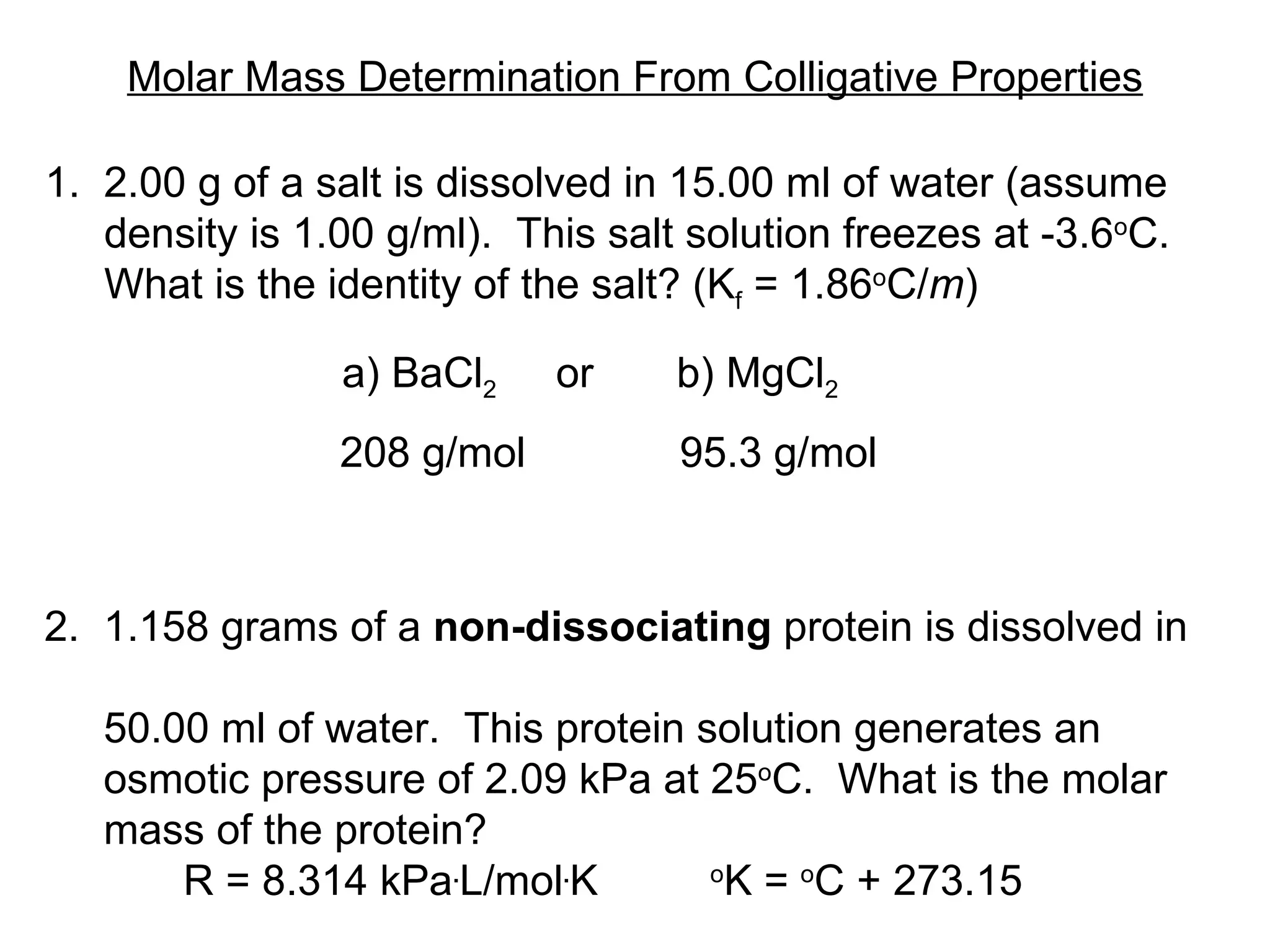 Molar Mass Determination From Colligative Properties 1.  2.00 g of a salt is dissolved in 15.00 ml of water (assume density is 1.00 g/ml).  This salt solution freezes at -3.6 o C. What is the identity of the salt? (K f  =  1.86 o C/ m )  a) BaCl 2   or  b) MgCl 2 208 g/mol  95.3 g/mol 2.  1.158 grams of a  non-dissociating  protein is dissolved in  50.00 ml of water.  This protein solution generates an  osmotic pressure of 2.09 kPa at 25 o C.  What is the molar  mass of the protein?  R = 8.314 kPa . L/mol . K o K =  o C + 273.15 