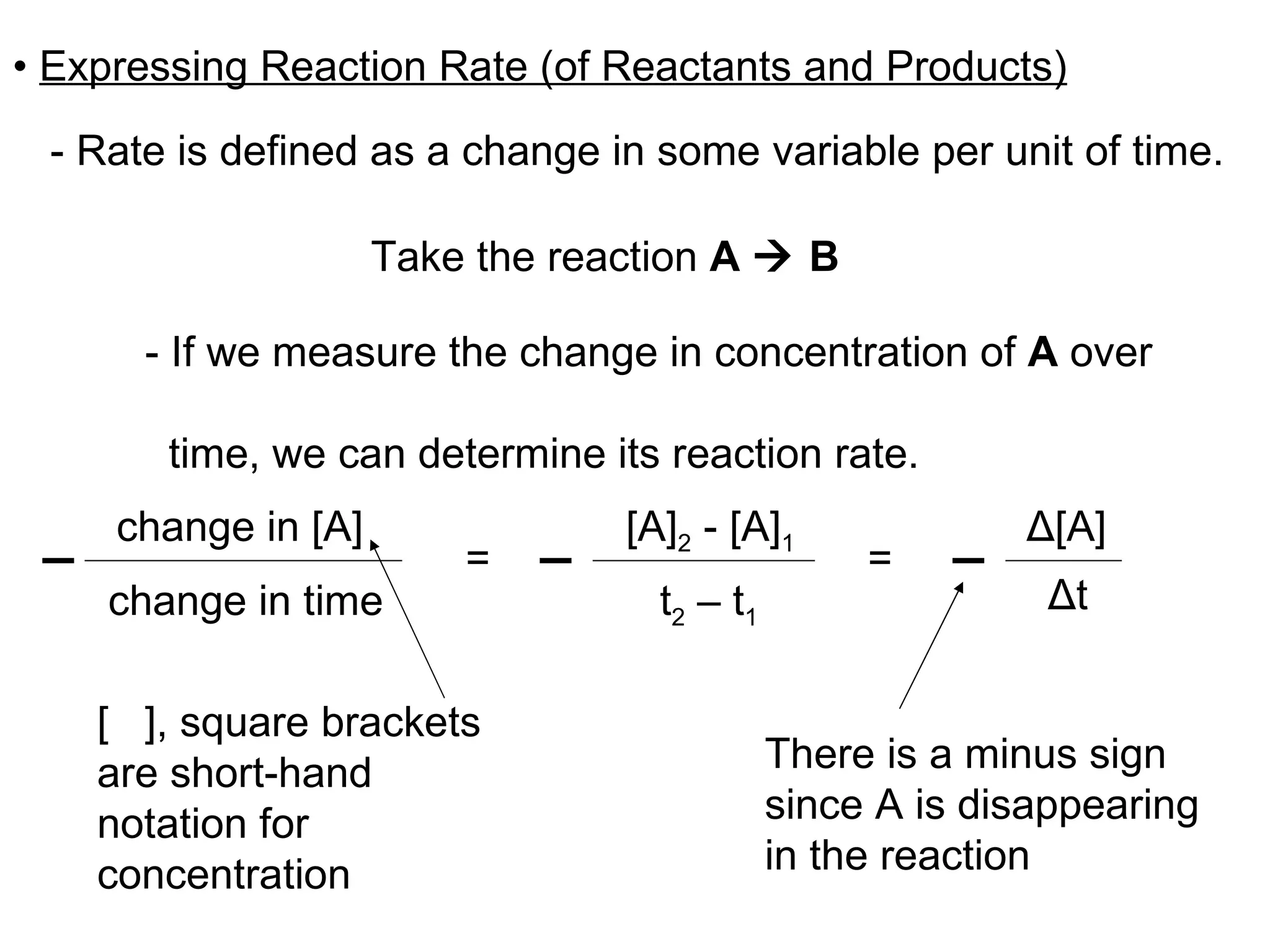 •  Expressing Reaction Rate (of Reactants and Products) -   Rate is defined as a change in some variable per unit of time. - If we measure the change in concentration of  A  over  time, we can determine its reaction rate. Take the reaction  A    B =  =  [  ], square brackets are short-hand notation for concentration Δ [A] Δ t [A] 2  - [A] 1 t 2  – t 1 There is a minus sign since A is disappearing in the reaction change in [A] change in time 