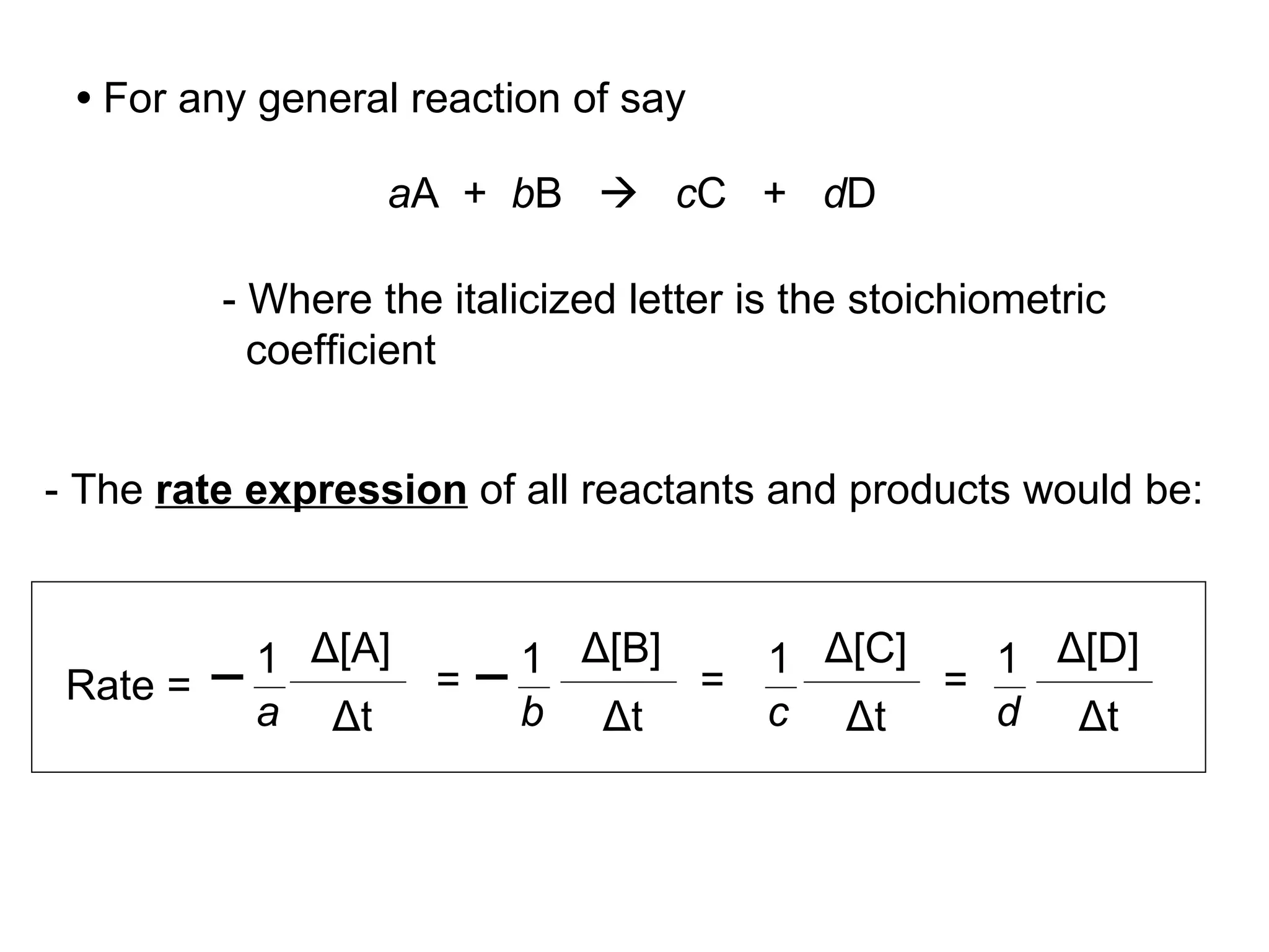 •   For any general reaction of say a A  +  b B     c C  +  d D - Where the italicized letter is the stoichiometric coefficient - The  rate expression  of all reactants and products would be: Rate =  Δ [B] Δ t Δ [A] Δ t = Δ [D] Δ t Δ [C] Δ t = 1 a 1 b = 1 c 1 d 