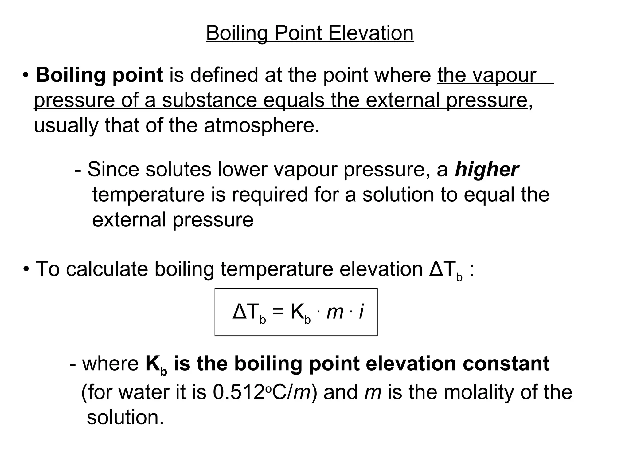 •   Boiling point  is defined at the point where  the vapour  pressure of a substance equals the external pressure ,  usually that of the atmosphere.  - Since solutes lower vapour pressure, a  higher   temperature is required for a solution to equal the  external pressure Boiling Point Elevation ΔT b  = K b   .   m   .   i   •   To calculate boiling temperature elevation  ΔT b  :  - where  K b  is the boiling point elevation constant   (for water it is 0.512 o C/ m ) and  m  is the molality of the  solution. 