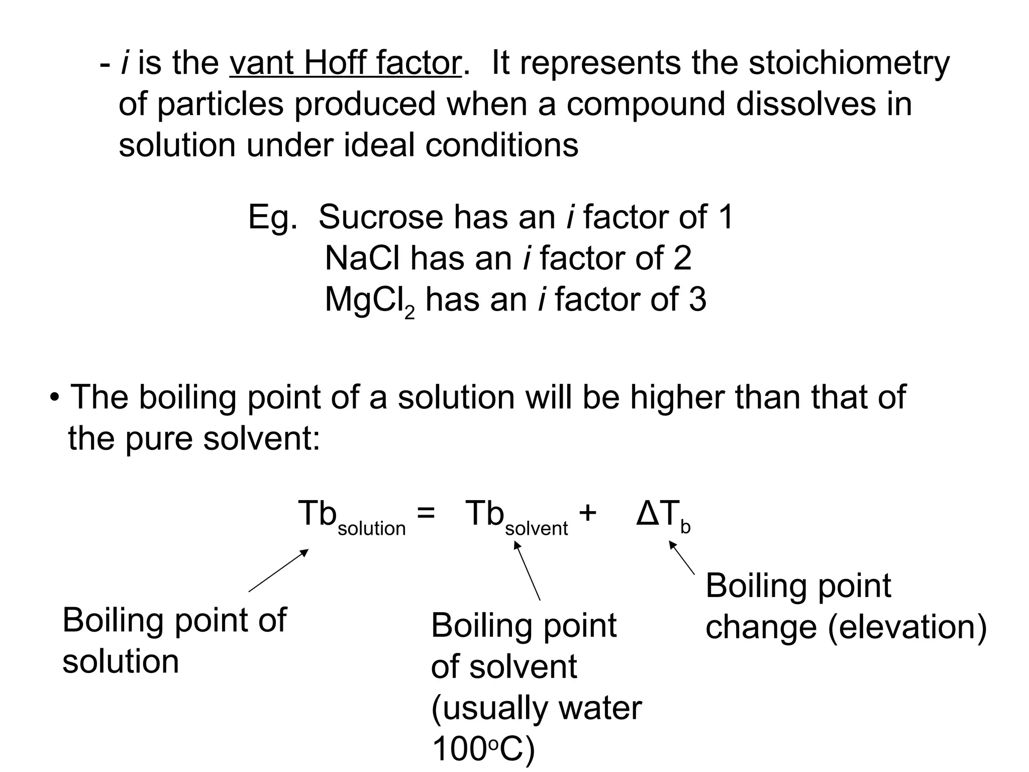 -  i  is the  vant Hoff factor .  It represents the stoichiometry of particles produced when a compound dissolves in solution under ideal conditions Eg.  Sucrose has an  i  factor of 1 NaCl has an  i  factor of 2 MgCl 2  has an  i  factor of 3 Tb solution  =  Tb solvent  +  ΔT b   Boiling point change (elevation) Boiling point of solution Boiling point of solvent (usually water 100 o C) •  The boiling point of a solution will be higher than that of the pure solvent: 