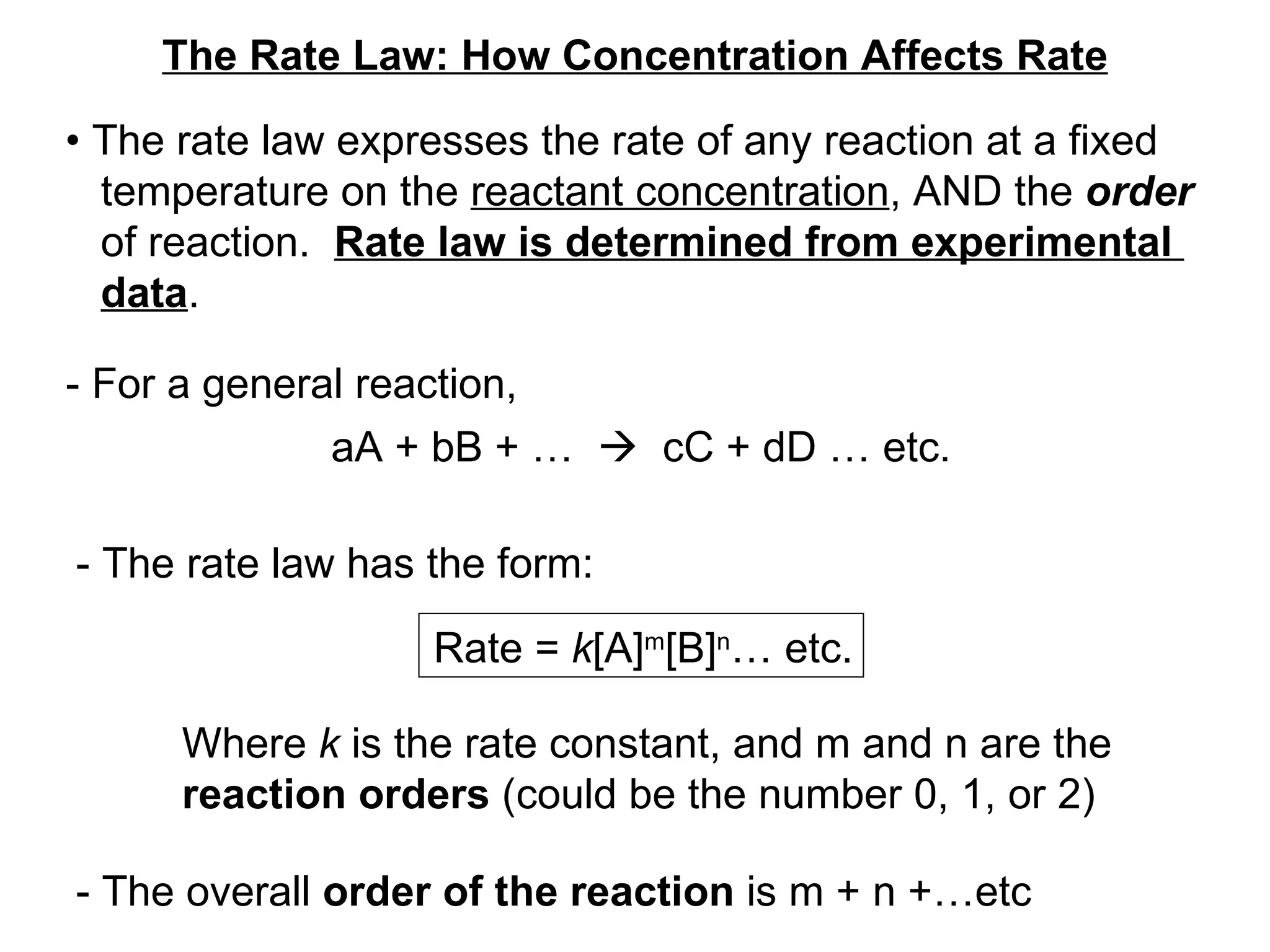 The Rate Law: How Concentration Affects Rate •  The rate law expresses the rate of any reaction at a fixed temperature on the  reactant concentration , AND the  order   of reaction.  Rate law is determined from experimental  data . - For a general reaction, aA + bB + …     cC + dD … etc. - The rate law has the form: Rate =  k [A] m [B] n … etc. Where  k  is the rate constant, and m and n are the  reaction orders  (could be the number 0, 1, or 2) - The overall  order of the reaction  is m + n +…etc 