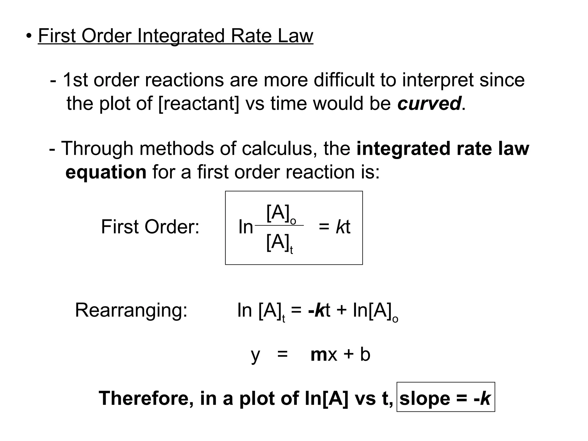 - 1st order reactions are more difficult to interpret since the plot of [reactant] vs time would be  curved . - Through methods of calculus, the  integrated rate law equation  for a first order reaction is: Rearranging:  ln  [A] t  =  - k t + ln[A] o   y  =  m x + b Therefore, in a plot of ln[A] vs t, slope = - k [A] o [A] t ln =  k t First Order: •  First Order Integrated Rate Law 