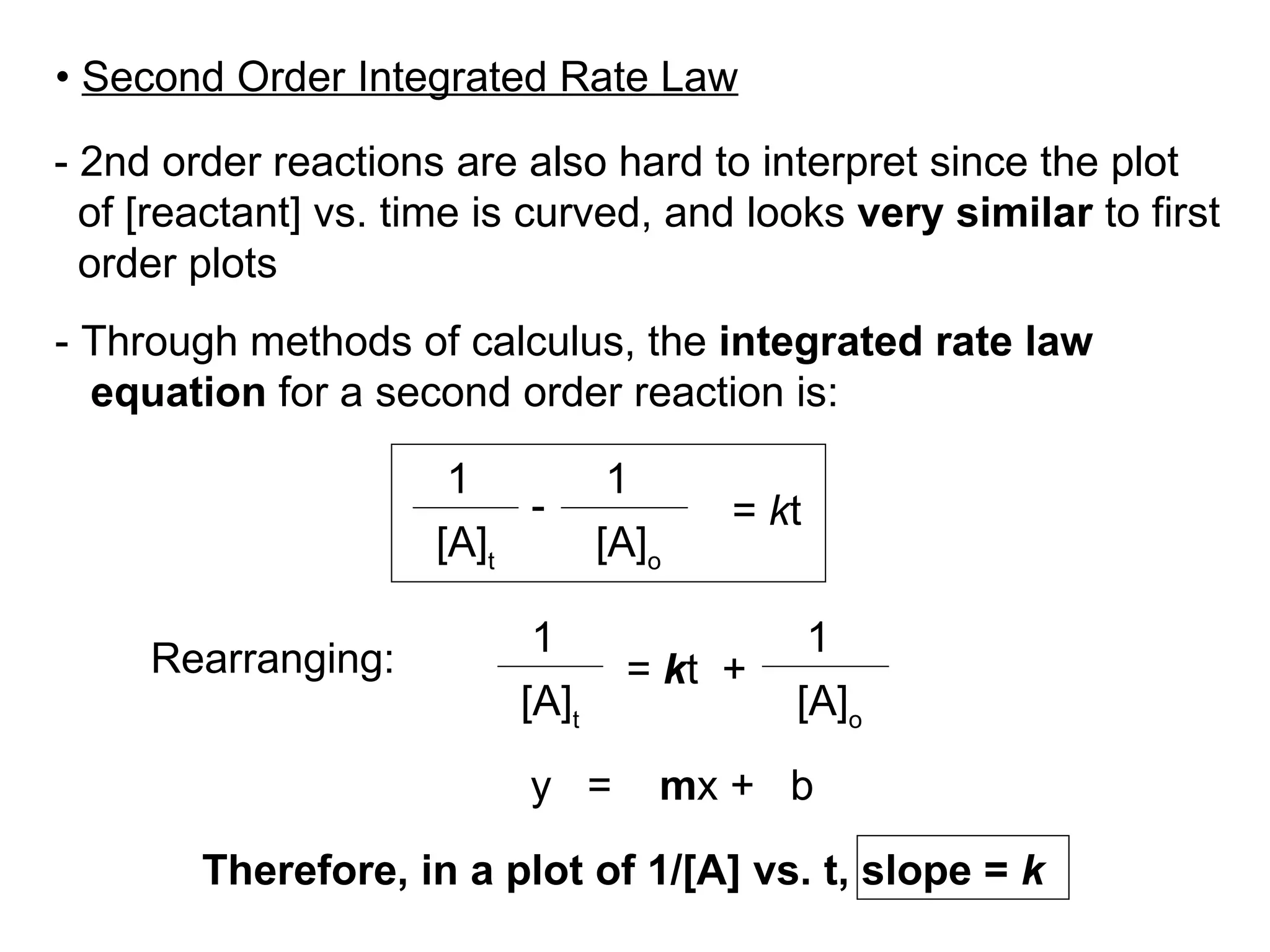 - 2nd order reactions are also hard to interpret since the plot  of [reactant] vs. time is curved, and looks  very similar  to first order plots  - Through methods of calculus, the  integrated rate law equation  for a second order reaction is: Rearranging: •  Second Order Integrated Rate Law [A] o [A] t =  k t 1 - 1 y  =  m x +  b [A] t 1 =  k t  +  [A] o 1 Therefore, in a plot of 1/[A] vs. t, slope =  k 