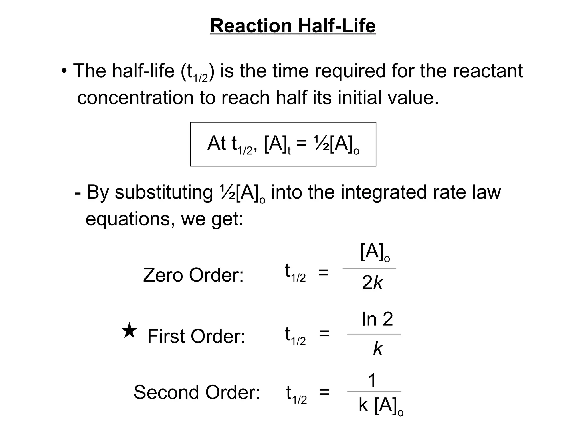 Reaction Half-Life •  The half-life (t 1/2 ) is the time required for the reactant concentration to reach half its initial value. At t 1/2 , [A] t  = ½[A] o - By substituting ½[A] o  into the integrated rate law  equations, we get: t 1/2 Zero Order: t 1/2 t 1/2 =  [A] o 2 k =  ln 2 k =  1 k [A] o First Order: Second Order: 
