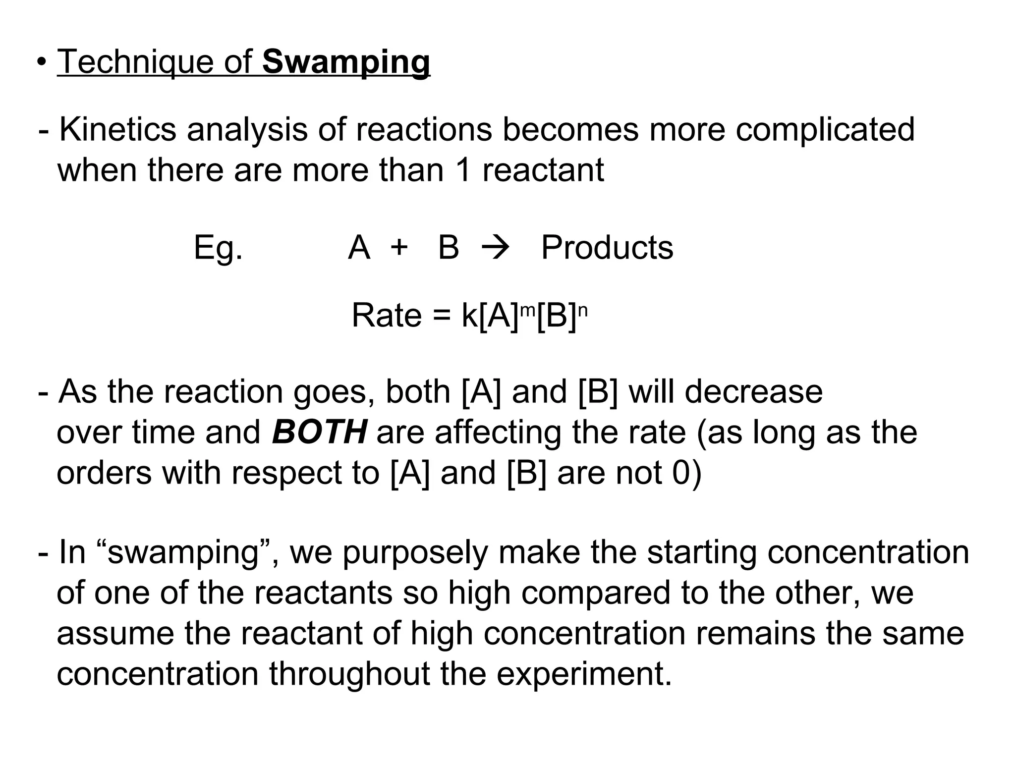 •  Technique of  Swamping - Kinetics analysis of reactions becomes more complicated  when there are more than 1 reactant Eg.  A  +  B     Products Rate = k[A] m [B] n - As the reaction goes, both [A] and [B] will decrease  over time and  BOTH  are affecting the rate (as long as the  orders with respect to [A] and [B] are not 0) - In “swamping”, we purposely make the starting concentration of one of the reactants so high compared to the other, we  assume the reactant of high concentration remains the same  concentration throughout the experiment. 