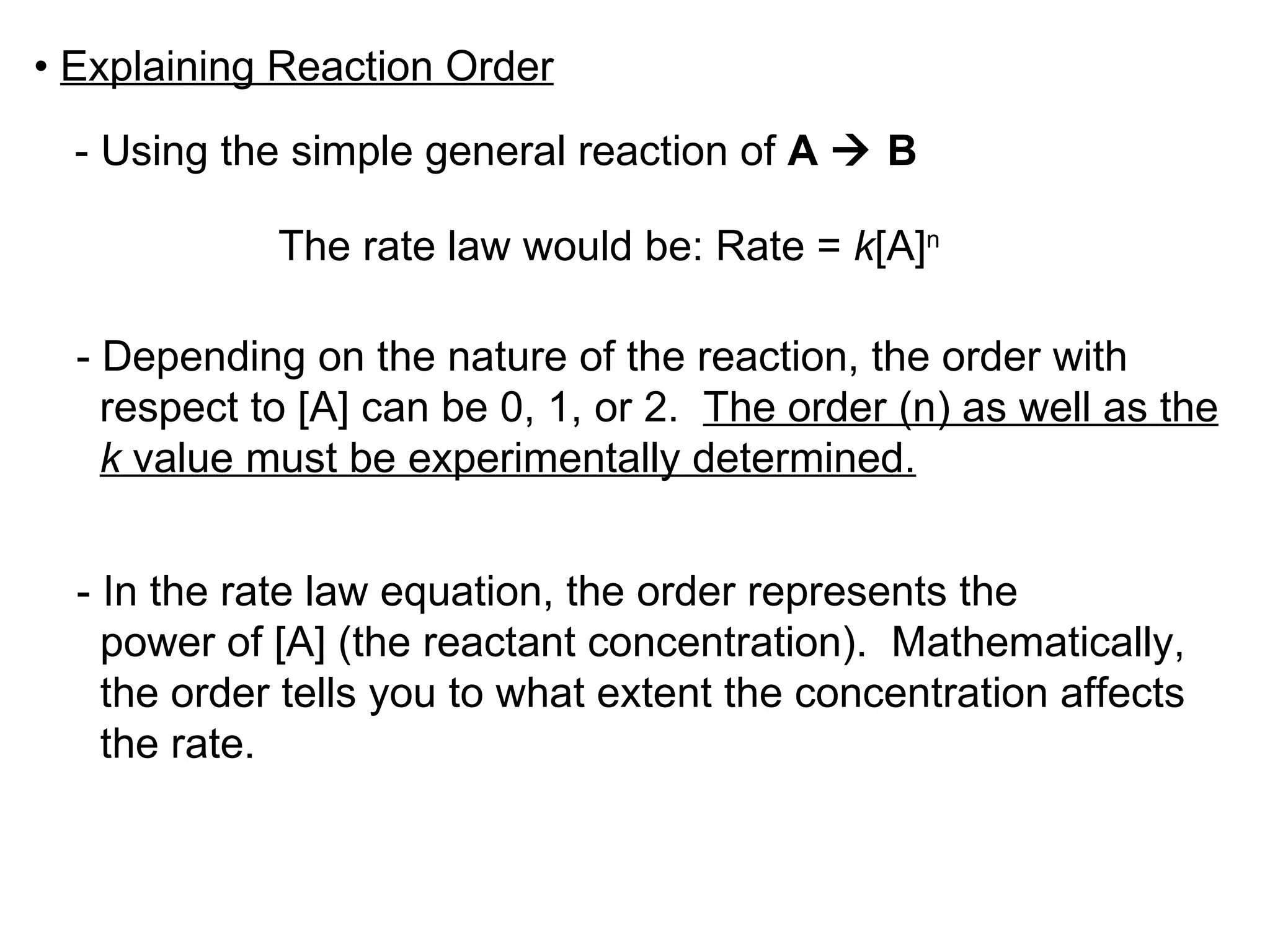 •  Explaining Reaction Order - Using the simple general reaction of  A    B The rate law would be: Rate =  k [A] n - Depending on the nature of the reaction, the order with respect to [A] can be 0, 1, or 2.  The order (n) as well as the k  value must be experimentally determined. - In the rate law equation, the order represents the power of [A] (the reactant concentration).  Mathematically,  the order tells you to what extent the concentration affects  the rate. 