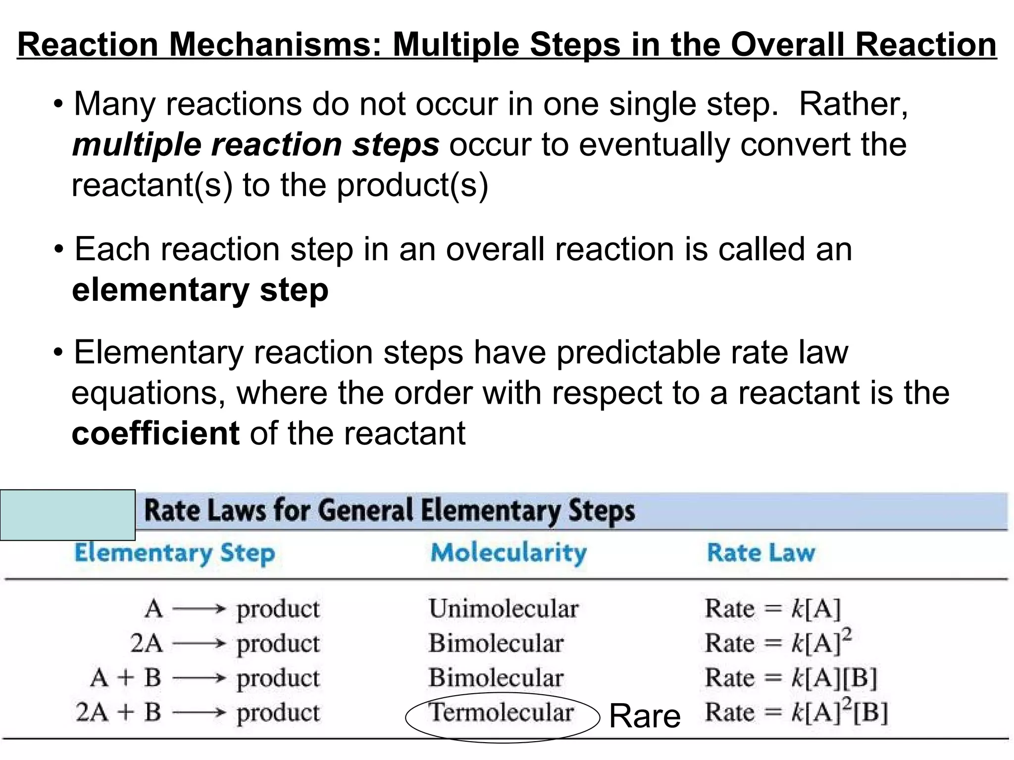 Reaction Mechanisms: Multiple Steps in the Overall Reaction •  Many reactions do not occur in one single step.  Rather,  multiple reaction steps  occur to eventually convert the reactant(s) to the product(s) •  Each reaction step in an overall reaction is called an  elementary step   Rare •  Elementary reaction steps have predictable rate law  equations, where the order with respect to a reactant is the  coefficient  of the reactant  
