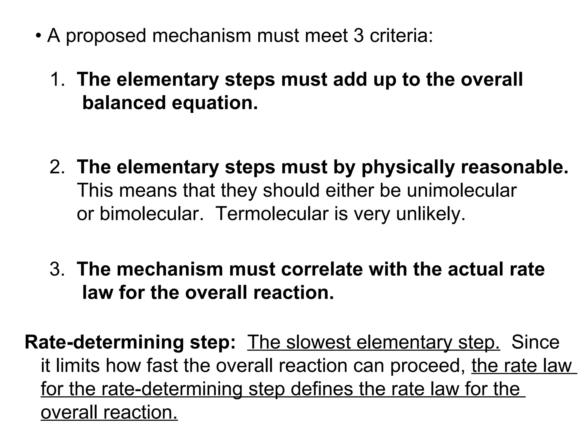 •  A proposed mechanism must meet 3 criteria: 1.  The elementary steps must add up to the overall balanced equation. 2.  The elementary steps must by physically reasonable. This means that they should either be unimolecular or bimolecular.  Termolecular is very unlikely. 3.  The mechanism must correlate with the actual rate law for the overall reaction.  Rate-determining step:   The slowest elementary step.   Since it limits how fast the overall reaction can proceed,  the rate law  for the rate-determining step defines the rate law for the  overall reaction. 