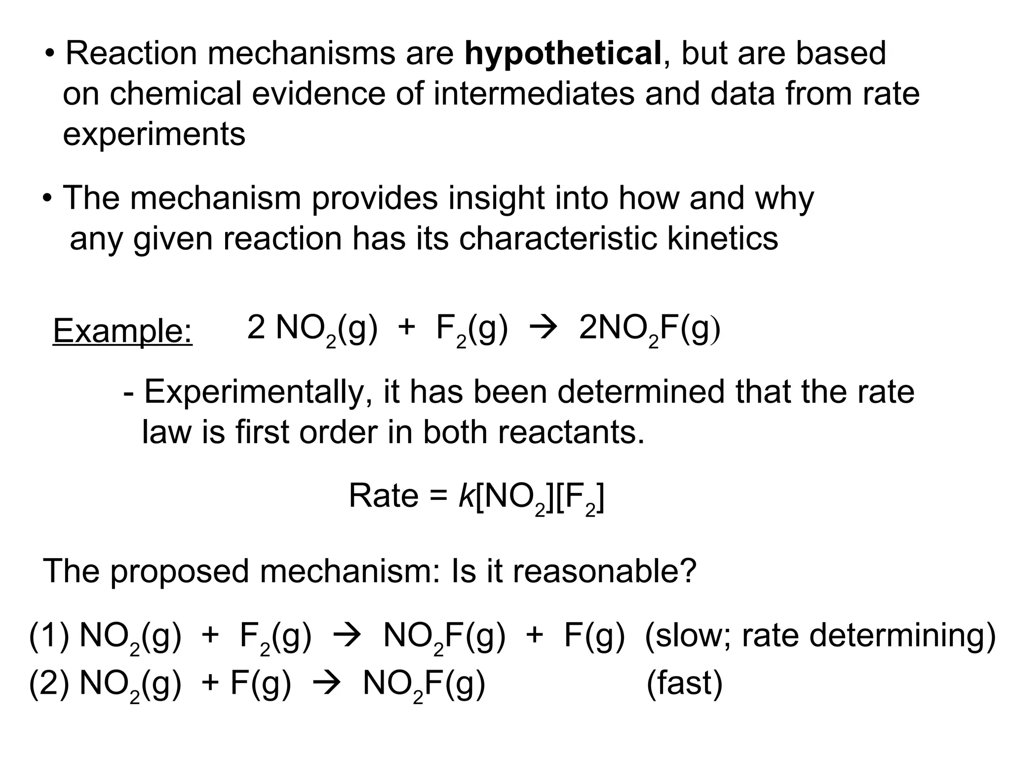 •  Reaction mechanisms are  hypothetical , but are based on chemical evidence of intermediates and data from rate  experiments 2 NO 2 (g)  +  F 2 (g)     2NO 2 F(g ) Example: - Experimentally, it has been determined that the rate  law is first order in both reactants. (1) NO 2 (g)  +  F 2 (g)     NO 2 F(g)  +  F(g)  (slow; rate determining) (2) NO 2 (g)  + F(g)     NO 2 F(g)  (fast) •  The mechanism provides insight into how and why any given reaction has its characteristic kinetics Rate =  k [NO 2 ][F 2 ] The proposed mechanism: Is it reasonable? 