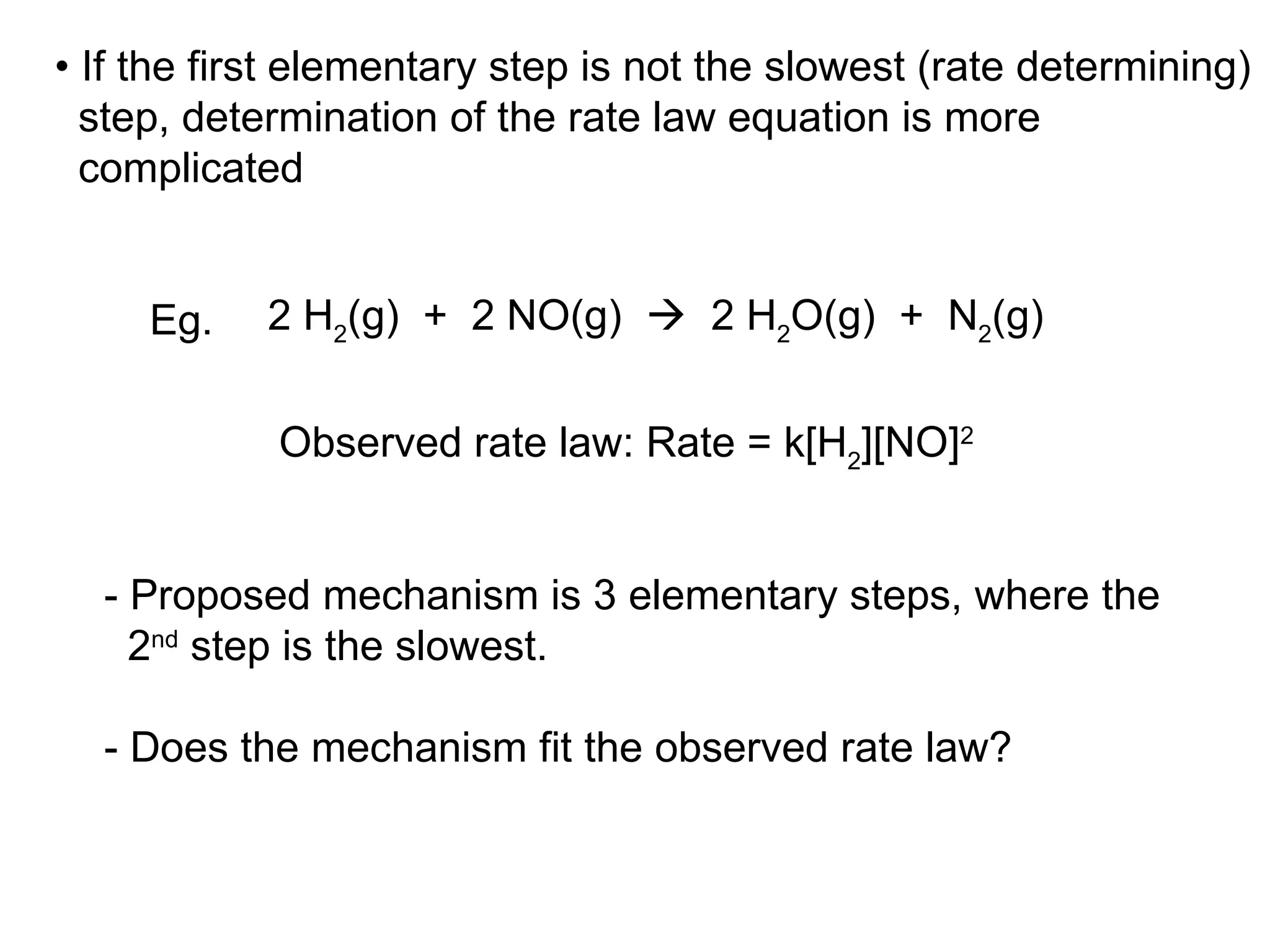 •  If the first elementary step is not the slowest (rate determining) step, determination of the rate law equation is more complicated Observed rate law: Rate = k[H 2 ][NO] 2 - Proposed mechanism is 3 elementary steps, where the  2 nd  step is the slowest. - Does the mechanism fit the observed rate law? 2 H 2 (g)  +  2 NO(g)     2 H 2 O(g)  +  N 2 (g) Eg. 