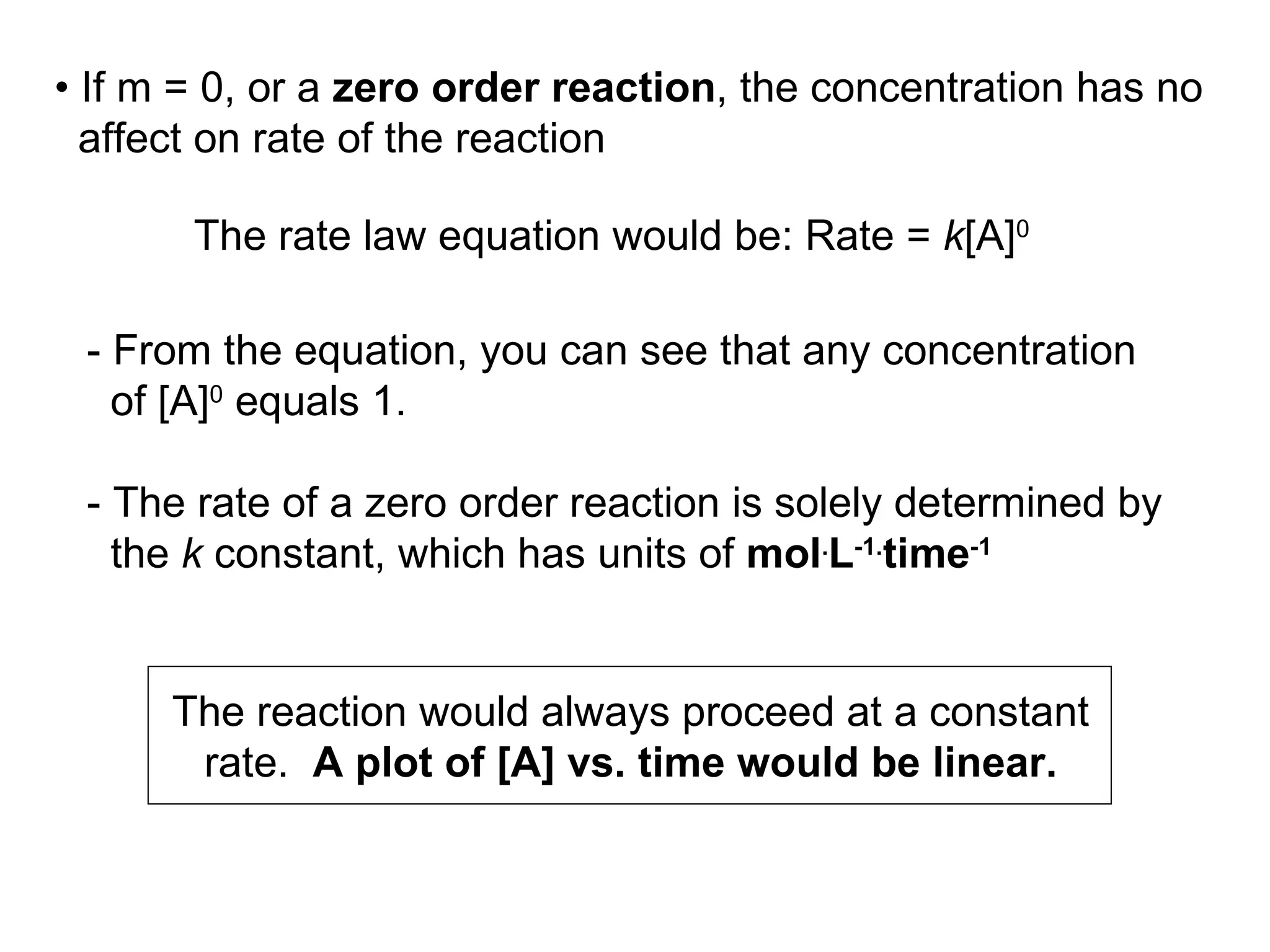 - From the equation, you can see that any concentration of [A] 0  equals 1. - The rate of a zero order reaction is solely determined by the  k  constant, which has units of  mol . L -1. time -1   The reaction would always proceed at a constant rate.  A plot of [A] vs. time would be linear. •  If m = 0, or a  zero order reaction , the concentration has no affect on rate of the reaction  The rate law equation would be: Rate =  k [A] 0 