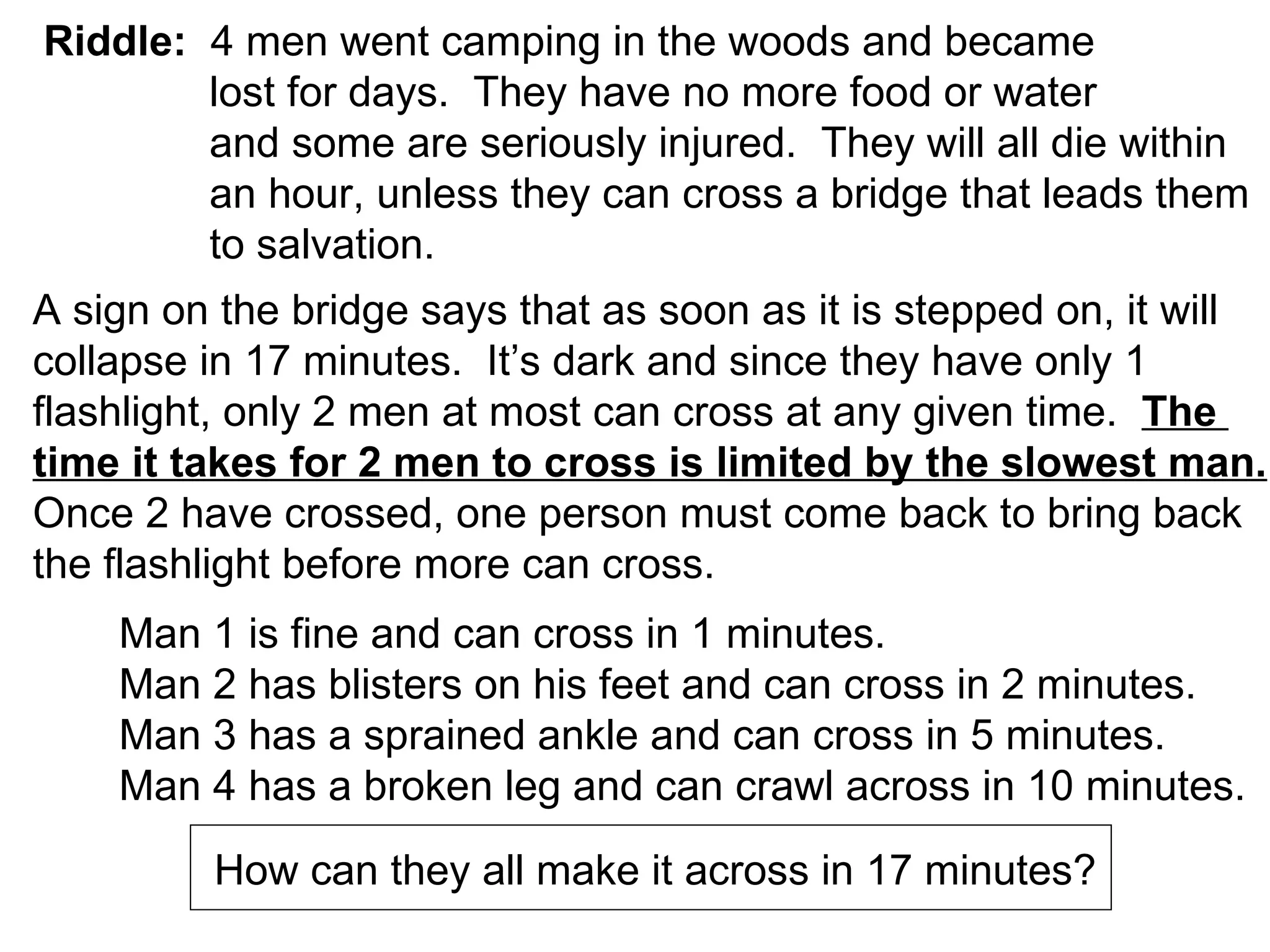 Riddle:   4 men went camping in the woods and became lost for days.  They have no more food or water and some are seriously injured.  They will all die within an hour, unless they can cross a bridge that leads them to salvation. A sign on the bridge says that as soon as it is stepped on, it will  collapse in 17 minutes.  It’s dark and since they have only 1  flashlight, only 2 men at most can cross at any given time.  The  time it takes for 2 men to cross is limited by the slowest man. Once 2 have crossed, one person must come back to bring back  the flashlight before more can cross. Man 1 is fine and can cross in 1 minutes. Man 2 has blisters on his feet and can cross in 2 minutes. Man 3 has a sprained ankle and can cross in 5 minutes. Man 4 has a broken leg and can crawl across in 10 minutes. How can they all make it across in 17 minutes? 