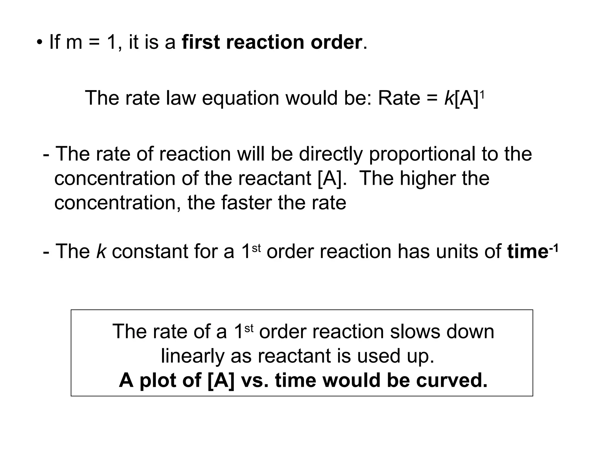 •  If m = 1, it is a  first reaction order .  - The rate of reaction will be directly proportional to the concentration of the reactant [A].  The higher the  concentration, the faster the rate - The  k  constant for a 1 st  order reaction has units of  time -1   The rate of a 1 st  order reaction slows down linearly as reactant is used up.  A plot of [A] vs. time would be curved. The rate law equation would be: Rate =  k [A] 1 