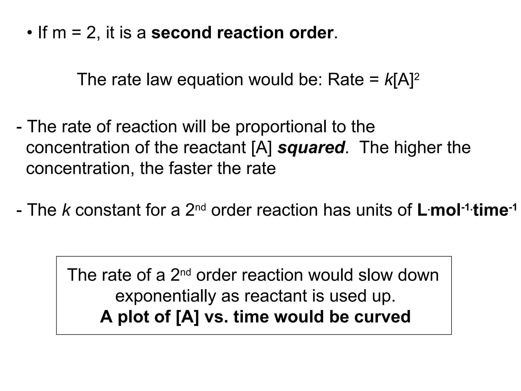 •  If m = 2, it is a  second reaction order .  - The rate of reaction will be proportional to the concentration of the reactant [A]  squared .  The higher the  concentration, the faster the rate - The  k  constant for a 2 nd  order reaction has units of  L . mol -1. time -1 The rate of a 2 nd  order reaction would slow down  exponentially as reactant is used up. A plot of [A] vs. time would be curved The rate law equation would be: Rate =  k [A] 2 