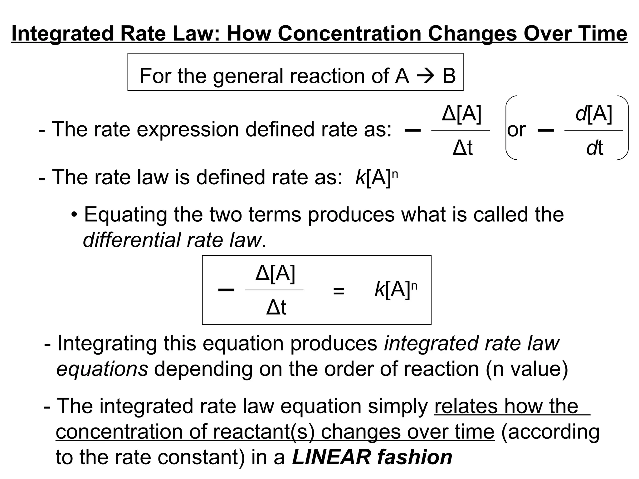 Integrated Rate Law: How Concentration Changes Over Time - The rate expression defined rate as:  For the general reaction of A    B or  - The rate law is defined rate as:  k [A] n   •  Equating the two terms produces what is called the  differential rate law . - Integrating this equation produces  integrated rate law equations  depending on the order of reaction (n value) - The integrated rate law equation simply  relates how the  concentration of reactant(s) changes over time  (according  to the rate constant) in a  LINEAR fashion Δ [A] Δ t d [A] d t Δ [A] Δ t k [A] n = 