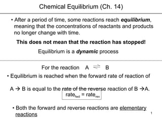 Chemical Equilibrium (Ch. 14) •  After a period of time, some reactions reach  equilibrium ,  meaning that the concentrations of reactants and products  no longer change with time. This does not mean that the reaction has stopped! A  Equilibrium is a  dynamic  process B •  Equilibrium is reached when the forward rate of reaction of  A    B is equal to the rate of the reverse reaction of B   A.  •  Both the forward and reverse reactions are  elementary reactions For the reaction rate fwd  = rate rev 