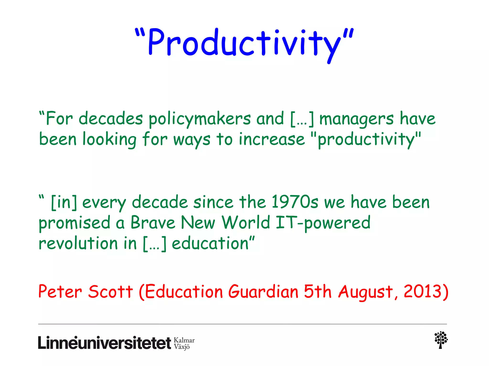 “Productivity”
“For decades policymakers and […] managers have
been looking for ways to increase "productivity"
“ [in] every decade since the 1970s we have been
promised a Brave New World IT-powered
revolution in […] education”
Peter Scott (Education Guardian 5th August, 2013)
 