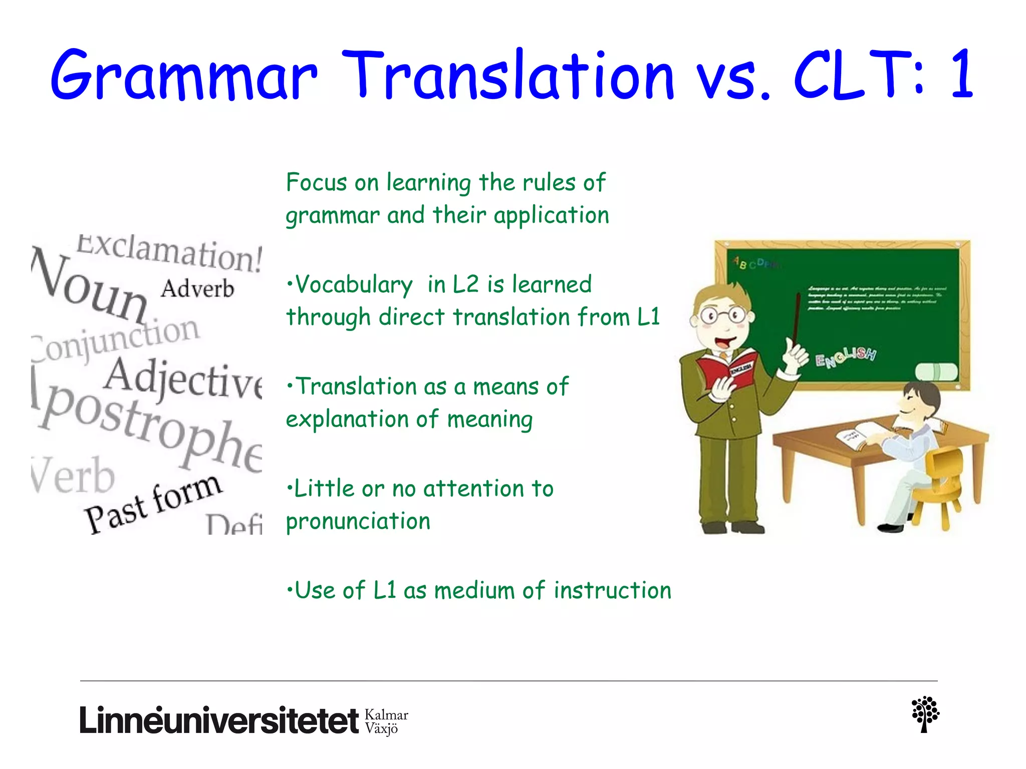 Grammar Translation vs. CLT: 1
Focus on learning the rules of
grammar and their application
•Vocabulary  in L2 is learned
through direct translation from L1
•Translation as a means of
explanation of meaning
•Little or no attention to
pronunciation
•Use of L1 as medium of instruction
 