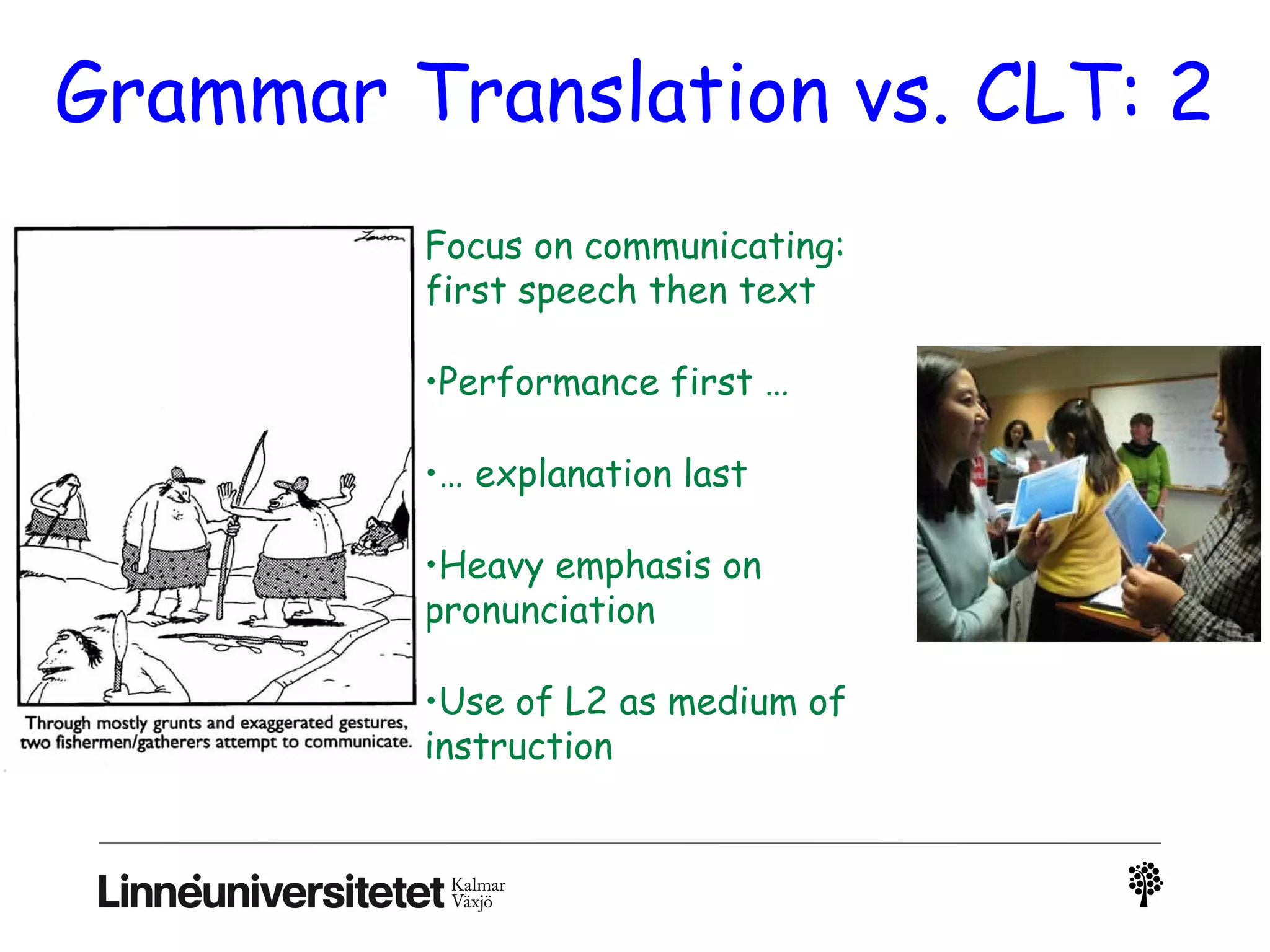 Grammar Translation vs. CLT: 2
Focus on communicating:
first speech then text
•Performance first …
•… explanation last
•Heavy emphasis on
pronunciation
•Use of L2 as medium of
instruction
 