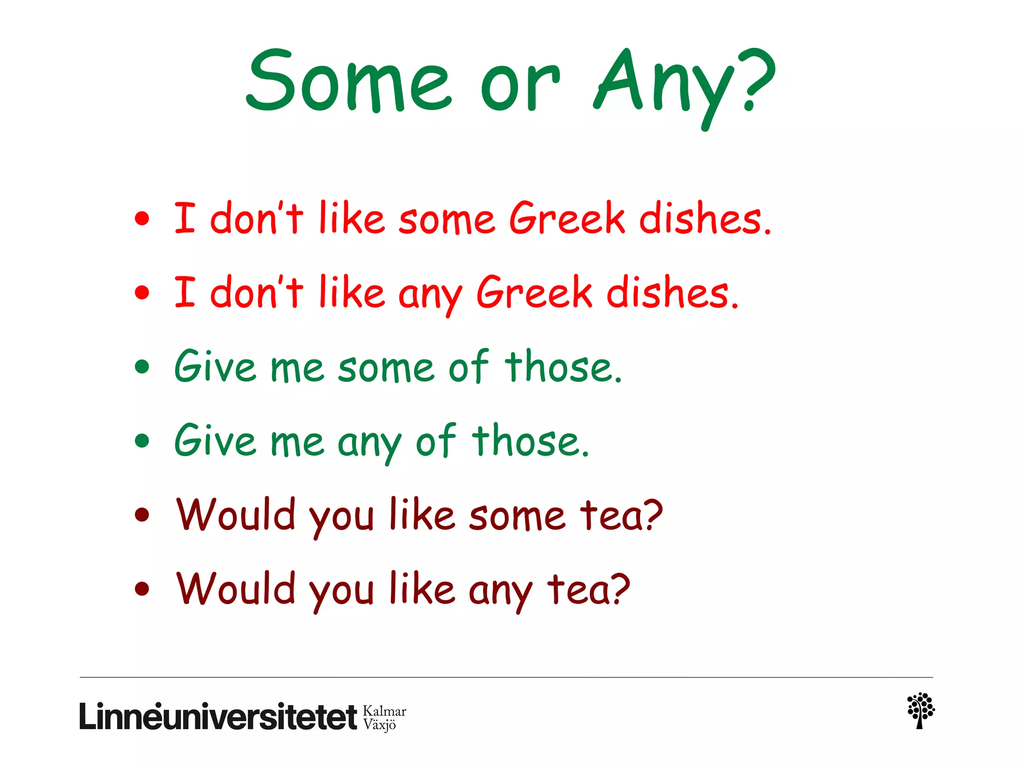 Some or Any?
• I don’t like some Greek dishes.
• I don’t like any Greek dishes.
• Give me some of those.
• Give me any of those.
• Would you like some tea?
• Would you like any tea?
 