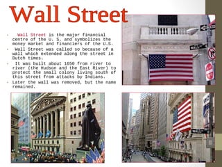 • Wall Street is the major financial 
centre of the U. S. and symbolizes the 
money market and financiers of the U.S. 
• Wall Street was called so because of a 
wall which extended along the street in 
Dutch times. 
• It was built about 1650 from river to 
river (the Hudson and the East River) to 
protect the small colony living south of 
this street from attacks by Indians. 
• Later the wall was removed, but the name 
remained. 
 