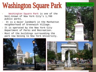• Washington Square Park is one of the 
best-known of New York City's 1,700 
public parks. 
• It is a major landmark in the Manhattan 
neighborhood of Greenwich Village. 
• It is operated by the New York City 
Department of Parks and Recreation. 
• Most of the buildings surrounding the 
park now belong to New York University. 
Garibaldi Monument 
 