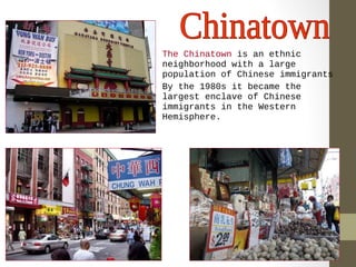 • The Chinatown is an ethnic 
neighborhood with a large 
population of Chinese immigrants 
• By the 1980s it became the 
largest enclave of Chinese 
immigrants in the Western 
Hemisphere. 
 