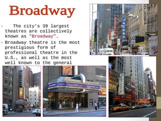 • The city's 39 largest 
theatres are collectively 
known as "Broadway”. 
• Broadway theatre is the most 
prestigious form of 
professional theatre in the 
U.S., as well as the most 
well known to the general 
public. 
 