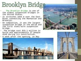 • The Brooklyn Bridge is one of 
the oldest suspension bridges in 
the United States. 
• It stretches 1825 m over the East 
River connecting the Manhattan and 
Brooklyn. 
• On completion, it was the largest 
suspension bridge in the world and 
the first steel-wire suspension 
bridge. 
• The bridge cost $15.1 million to 
build and approximately 27 people 
died during its construction. 
• A week after the opening, on May 
30, 1883 a rumor that the Bridge 
was going to break down caused a 
stampede which crushed and then 
killed twelve people.. 
 