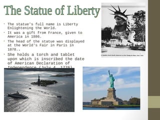 • The statue’s full name is Liberty 
Enlightening the World. 
• It was a gift from France, given to 
America in 1886. 
• The head of the statue was displayed 
at the World's Fair in Paris in 
1878.. 
• She holds a torch and tablet 
upon which is inscribed the date 
of American Declaration of 
Independence (July 4, 1776). 
 