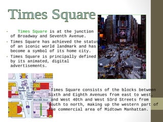 • Times Square is at the junction 
of Broadway and Seventh Avenue. 
• Times Square has achieved the status 
of an iconic world landmark and has 
become a symbol of its home city. 
• Times Square is principally defined 
by its animated, digital 
advertisements. 
Times Square consists of the blocks between 
Sixth and Eighth Avenues from east to west, 
and West 40th and West 53rd Streets from 
south to north, making up the western part of 
the commercial area of Midtown Manhattan. 
 