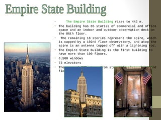 • The Empire State Building rises to 443 m. 
• The building has 85 stories of commercial and office 
space and an indoor and outdoor observation deck on 
the 86th floor. 
• The remaining 16 stories represent the spire, which 
is capped by a 102nd floor observatory, and atop the 
spire is an antenna topped off with a lightning rod. 
• The Empire State Building is the first building to 
have more than 100 floors. 
• 6,500 windows 
• 73 elevators 
• There are 1,860 steps from street level to the 102nd 
floor. 
 