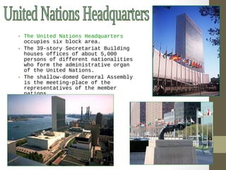 • The United Nations Headquarters 
occupies six block area. 
• The 39-story Secretariat Building 
houses offices of about 5,000 
persons of different nationalities 
who form the administrative organ 
of the United Nations. 
• The shallow-domed General Assembly 
is the meeting-place of the 
representatives of the member 
nations. 
 