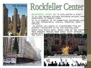 • Rockefeller Center is "a city within a city“. 
• It is the largest private building project ever 
undertaken in modern times 
• It is a complex of 19 commercial buildings with 
its own restaurants, stores, theatres, post-- 
offices. 
• In winter its plaza is transformed from an 
outdoor restaurant to an ice-skating pond 
• Radio City Music Hall, where some of the nation's 
most popular movies have their first showing 
along with a spectacular stage show, is one of 
New York's greatest attractions. 
GE Building 
 