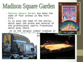 • Madison Square Garden has been the 
name of four arenas in New York 
City. 
• It is also the name of the entity 
which owns the arena and several of 
the professional sports franchises 
which play there. 
• It is the largest indoor stadium in 
the city, home of all kinds of 
sports, public events and elaborate 
entertainments. 
Basketball court 
 