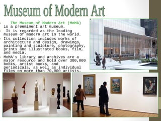• The Museum of Modern Art (MoMA) 
is a preeminent art museum. 
• It is regarded as the leading 
museum of modern art in the world. 
• Its collection includes works of 
architecture and design, drawings, 
painting and sculpture, photography, 
prints and illustrated books, film, 
and media. 
• MoMA's library and archives are a 
major resource and hold over 300,000 
books, artist books, and 
periodicals, as well as individual 
files on more than 70,000 artists. 
 