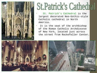 • St. Patrick's Cathedral is the 
largest decorated Neo-Gothic-style 
Catholic cathedral in North 
America. 
• It is the seat of the archbishop 
of the Roman Catholic Archdiocese 
of New York, located just across 
the street from Rockefeller Center. 
 