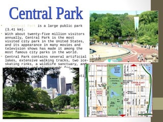 • Central Park is a large public park 
(3.41 km). 
• With about twenty-five million visitors 
annually, Central Park is the most 
visited city park in the United States, 
and its appearance in many movies and 
television shows has made it among the 
most famous city parks in the world. 
• Central Park contains several artificial 
lakes, extensive walking tracks, two ice-skating 
rinks, a wildlife sanctuary, and 
grassy areas and playgrounds for 
children. 
• The park is a popular oasis for migrating 
birds. 
 
