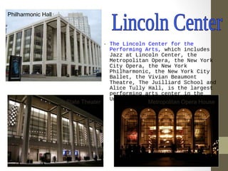• The Lincoln Center for the 
Performing Arts, which includes 
Jazz at Lincoln Center, the 
Metropolitan Opera, the New York 
City Opera, the New York 
Philharmonic, the New York City 
Ballet, the Vivian Beaumont 
Theatre, The Juilliard School and 
Alice Tully Hall, is the largest 
performing arts center in the 
Philharmonic Hall 
New York State Theater United States. 
Metropolitan Opera House 
 