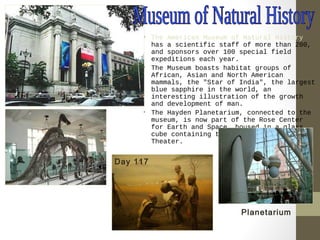 • The American Museum of Natural History 
has a scientific staff of more than 200, 
and sponsors over 100 special field 
expeditions each year. 
• The Museum boasts habitat groups of 
African, Asian and North American 
mammals, the "Star of India", the largest 
blue sapphire in the world, an 
interesting illustration of the growth 
and development of man. 
• The Hayden Planetarium, connected to the 
museum, is now part of the Rose Center 
for Earth and Space, housed in a glass 
cube containing the spherical Space 
Theater. 
Planetarium 
Day 117 
 
