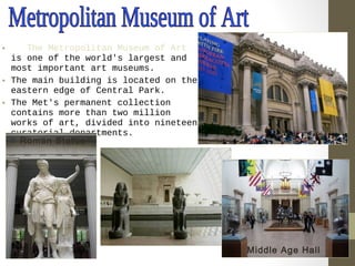 • The Metropolitan Museum of Art 
is one of the world's largest and 
most important art museums. 
• The main building is located on the 
eastern edge of Central Park. 
• The Met's permanent collection 
contains more than two million 
works of art, divided into nineteen 
curatorial departments. 
Middle Age Hall 
Roman Statue 
 