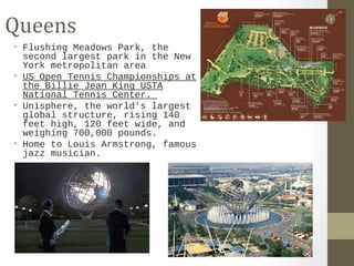 Queens 
• Flushing Meadows Park, the 
second largest park in the New 
York metropolitan area 
• US Open Tennis Championships at 
the Billie Jean King USTA 
National Tennis Center. 
• Unisphere, the world's largest 
global structure, rising 140 
feet high, 120 feet wide, and 
weighing 700,000 pounds. 
• Home to Louis Armstrong, famous 
jazz musician. 
 