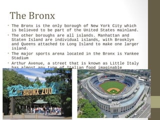 The Bronx 
• The Bronx is the only borough of New York City which 
is believed to be part of the United States mainland. 
• The other boroughs are all islands. Manhattan and 
Staten Island are individual islands, with Brooklyn 
and Queens attached to Long Island to make one larger 
island. 
• The major sports arena located in the Bronx is Yankee 
Stadium 
• Arthur Avenue, a street that is known as Little Italy 
has almost any type of Italian food imaginable 
 