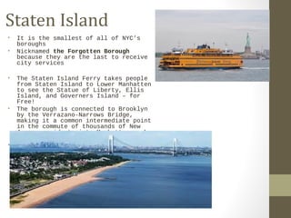 Staten Island 
• It is the smallest of all of NYC’s 
boroughs 
• Nicknamed the Forgotten Borough 
because they are the last to receive 
city services 
• The Staten Island Ferry takes people 
from Staten Island to Lower Manhatten 
to see the Statue of Liberty, Ellis 
Island, and Governers Island – for 
Free! 
• The borough is connected to Brooklyn 
by the Verrazano-Narrows Bridge, 
making it a common intermediate point 
in the commute of thousands of New 
Jersey residents into Manhattan each 
morning. 
• Also has a zoo and botanical gardens 
 