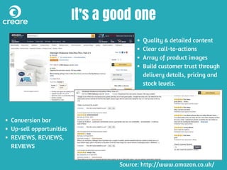 It’s a good one
Quality & detailed content
Clear call-to-actions
Array of product images
Build customer trust through
delivery details, pricing and
stock levels.
Conversion bar
Up-sell opportunities
REVIEWS, REVIEWS,
REVIEWS
Source: http://www.amazon.co.uk/
 