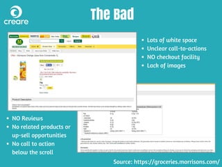 The Bad
Lots of white space
Unclear call-to-actions
NO checkout facility
Lack of images
NO Reviews
No related products or
up-sell opportunities
No call to action
below the scroll
Source: https://groceries.morrisons.com/
 