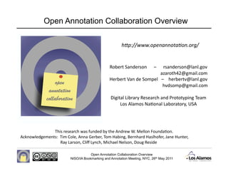 Open Annotation Collaboration Overview

                                                       h"p://www.openannota-on.org/ 


                                                Robert Sanderson      –      rsanderson@lanl.gov 
                                                                                            azaroth42@gmail.com 
                                                Herbert Van de Sompel   –    herbertv@lanl.gov 
                                                                                              hvdsomp@gmail.com 

                                                 Digital Library Research and Prototyping Team 
                                                      Los Alamos NaDonal Laboratory, USA 




               This research was funded by the Andrew W. Mellon FoundaDon.   
Acknowledgements:  Tim Cole, Anna Gerber, Tom Habing, Bernhard Haslhofer, Jane Hunter,  
                   Ray Larson, Cliﬀ Lynch, Michael Nelson, Doug Reside 

                                     Open Annotation Collaboration Overview
                         NISO/IA Bookmarking and Annotation Meeting, NYC, 26th May 2011
 