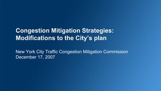 Congestion Mitigation Strategies: Modifications to the City’s plan New York City Traffic Congestion Mitigation Commission December 17, 2007 